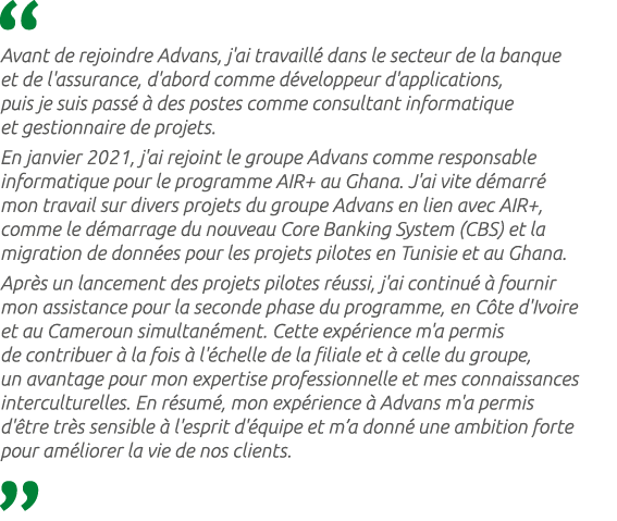  Avant de rejoindre Advans, j'ai travaill dans le secteur de la banque et de l'assurance, d'abord comme d veloppeur ...