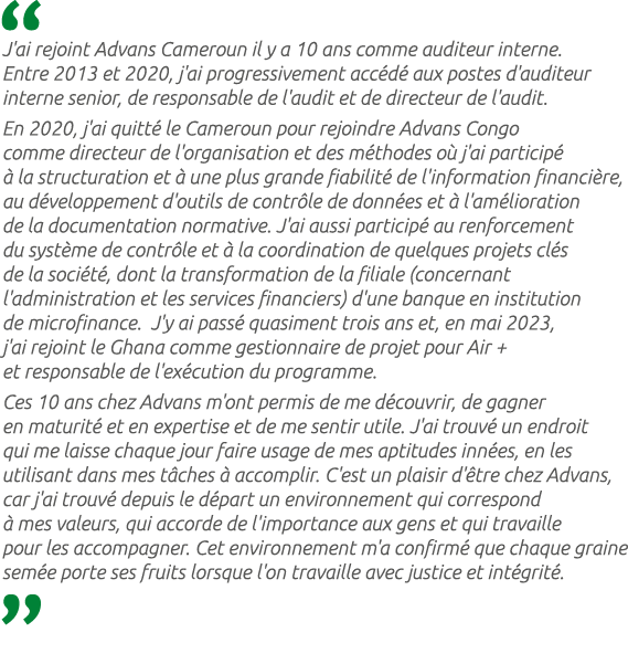  J'ai rejoint Advans Cameroun il y a 10 ans comme auditeur interne. Entre 2013 et 2020, j'ai progressivement acc d a...